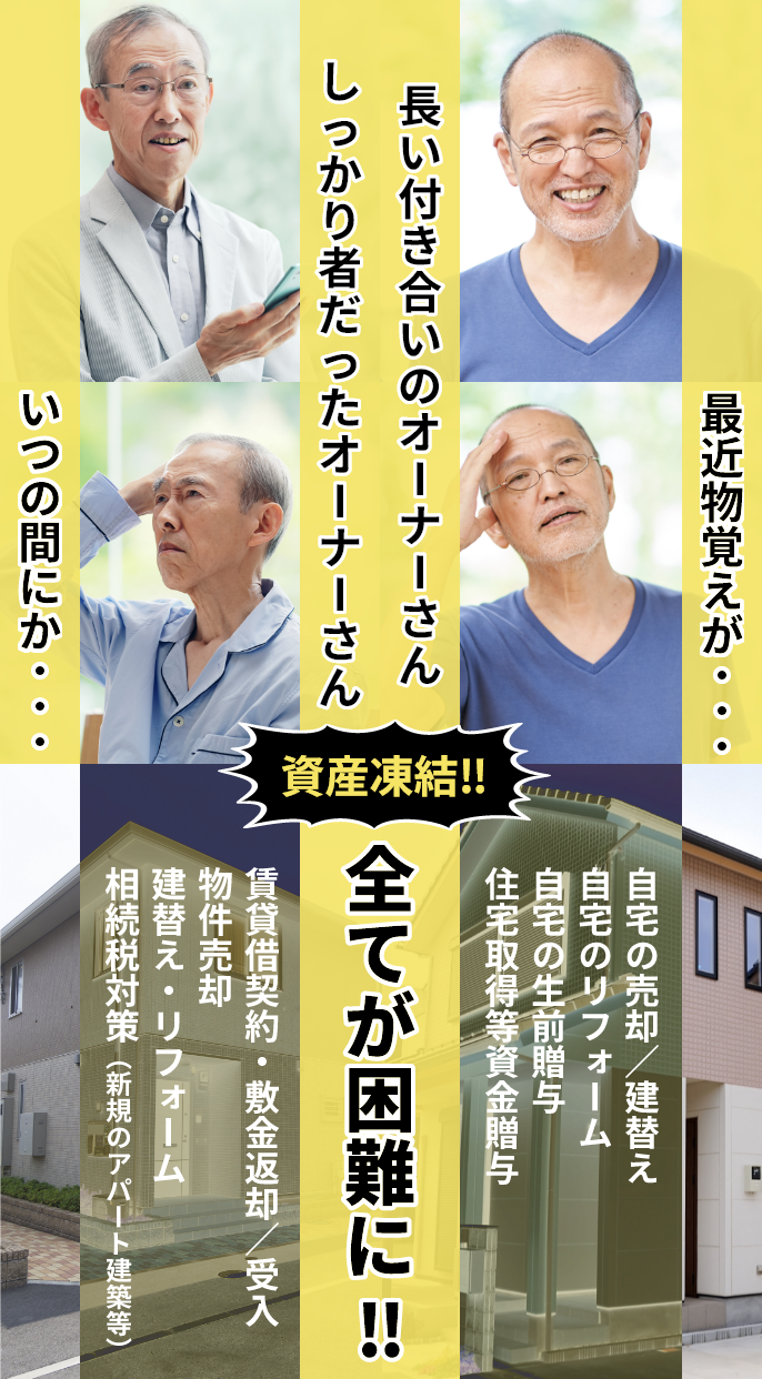 不動産所有者が認知症等で意思能力を失うと、賃貸借契約・敷金返却／受入、物件売却、建替え・リフォーム、相続税対策（新規のアパート建築等）や自宅の売却／建替え、自宅のリフォーム、自宅の生前贈与、住宅取得等資金贈与など全てが困難に‼